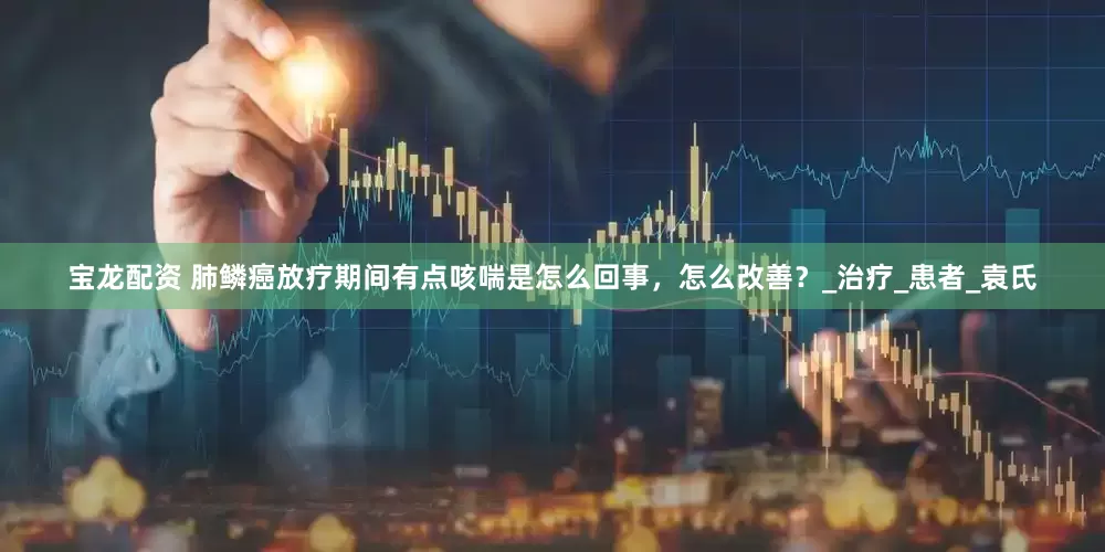宝龙配资 肺鳞癌放疗期间有点咳喘是怎么回事，怎么改善？_治疗_患者_袁氏