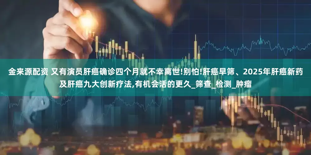 金来源配资 又有演员肝癌确诊四个月就不幸离世!别怕!肝癌早筛、2025年肝癌新药及肝癌九大创新疗法,有机会活的更久_筛查_检测_肿瘤