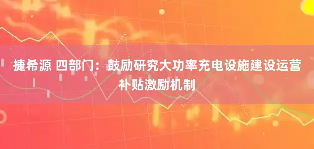 捷希源 四部门：鼓励研究大功率充电设施建设运营补贴激励机制