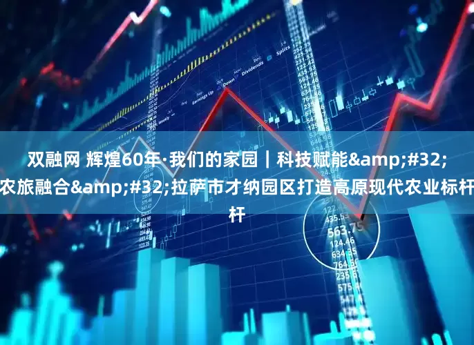 双融网 辉煌60年·我们的家园｜科技赋能 农旅融合 拉萨市才纳园区打造高原现代农业标杆
