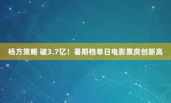 杨方策略 破3.7亿！暑期档单日电影票房创新高