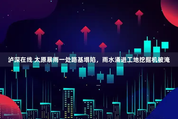 泸深在线 太原暴雨一处路基塌陷，雨水涌进工地挖掘机被淹
