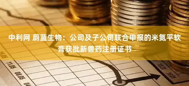 中利网 蔚蓝生物：公司及子公司联合申报的米氮平软膏获批新兽药注册证书