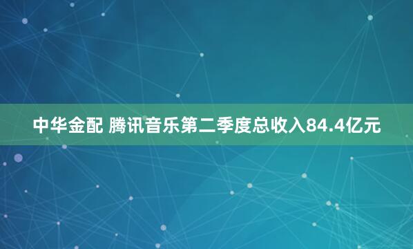 中华金配 腾讯音乐第二季度总收入84.4亿元