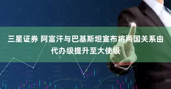 三星证券 阿富汗与巴基斯坦宣布将两国关系由代办级提升至大使级