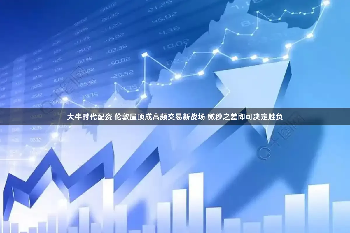 大牛时代配资 伦敦屋顶成高频交易新战场 微秒之差即可决定胜负