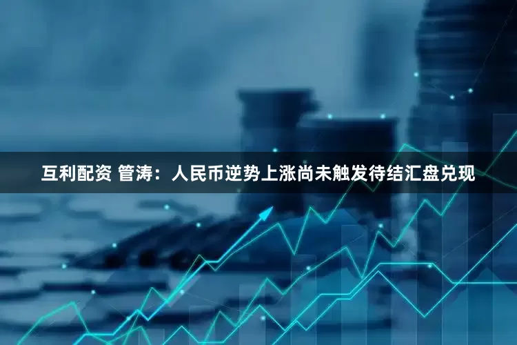 互利配资 管涛：人民币逆势上涨尚未触发待结汇盘兑现