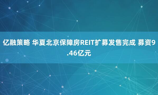 亿融策略 华夏北京保障房REIT扩募发售完成 募资9.46亿元