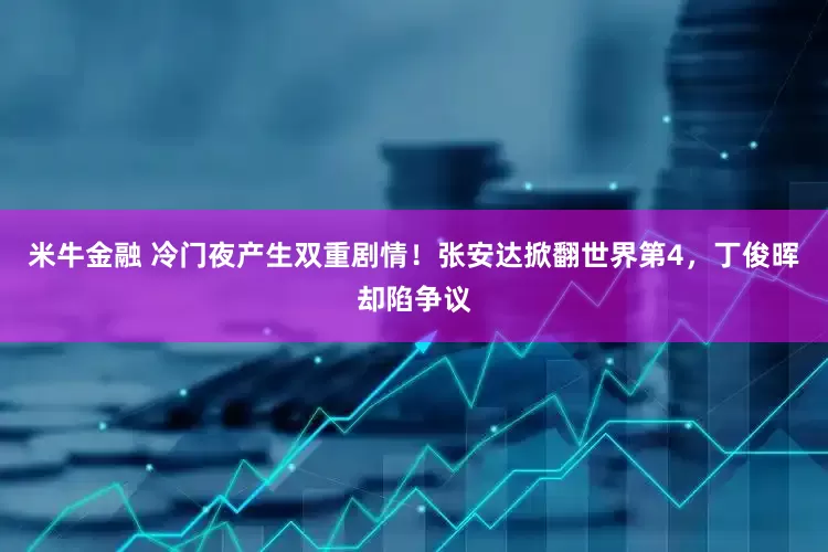 米牛金融 冷门夜产生双重剧情！张安达掀翻世界第4，丁俊晖却陷争议