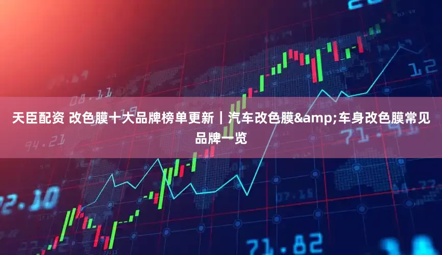 天臣配资 改色膜十大品牌榜单更新｜汽车改色膜&车身改色膜常见品牌一览