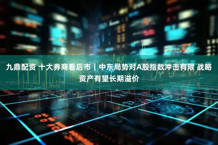 九鼎配资 十大券商看后市｜中东局势对A股指数冲击有限 战略资产有望长期溢价