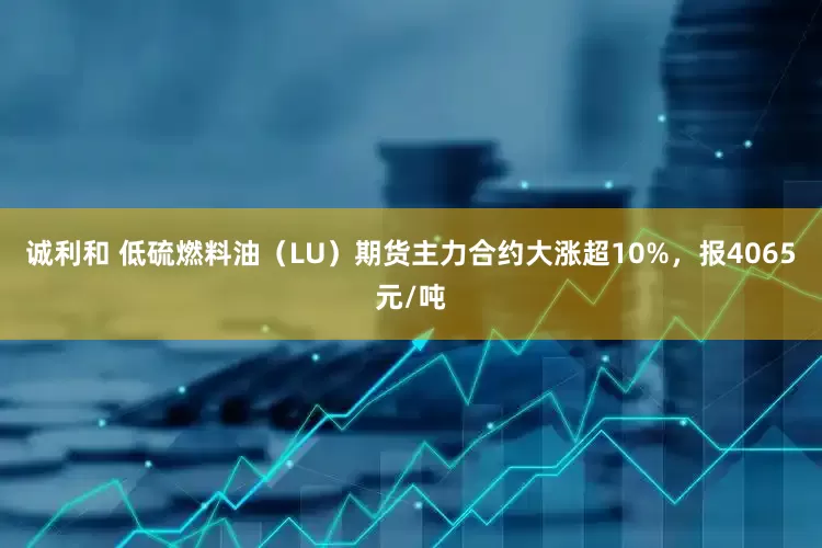 诚利和 低硫燃料油（LU）期货主力合约大涨超10%，报4065元/吨