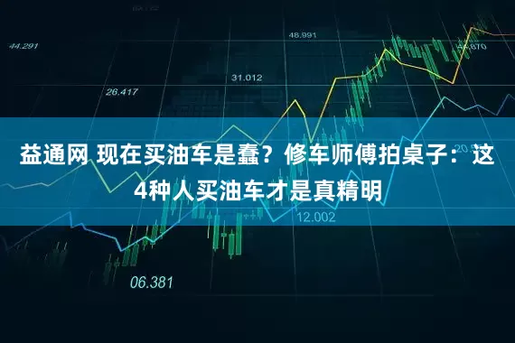 益通网 现在买油车是蠢？修车师傅拍桌子：这4种人买油车才是真精明