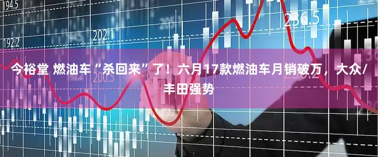今裕堂 燃油车“杀回来”了！六月17款燃油车月销破万，大众/丰田强势